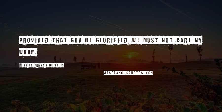 Saint Francis De Sales Quotes: Provided that God be glorified, we must not care by whom.