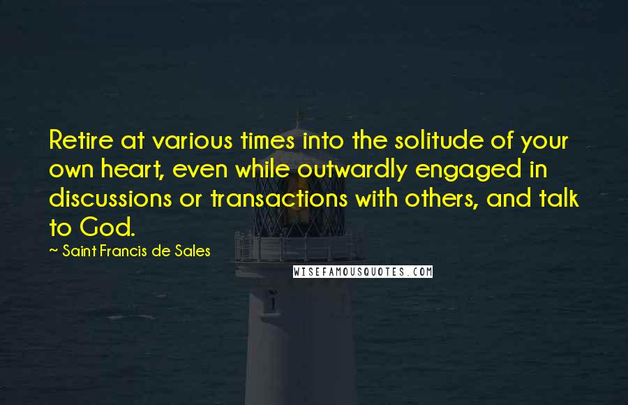 Saint Francis De Sales Quotes: Retire at various times into the solitude of your own heart, even while outwardly engaged in discussions or transactions with others, and talk to God.