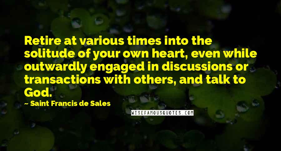 Saint Francis De Sales Quotes: Retire at various times into the solitude of your own heart, even while outwardly engaged in discussions or transactions with others, and talk to God.