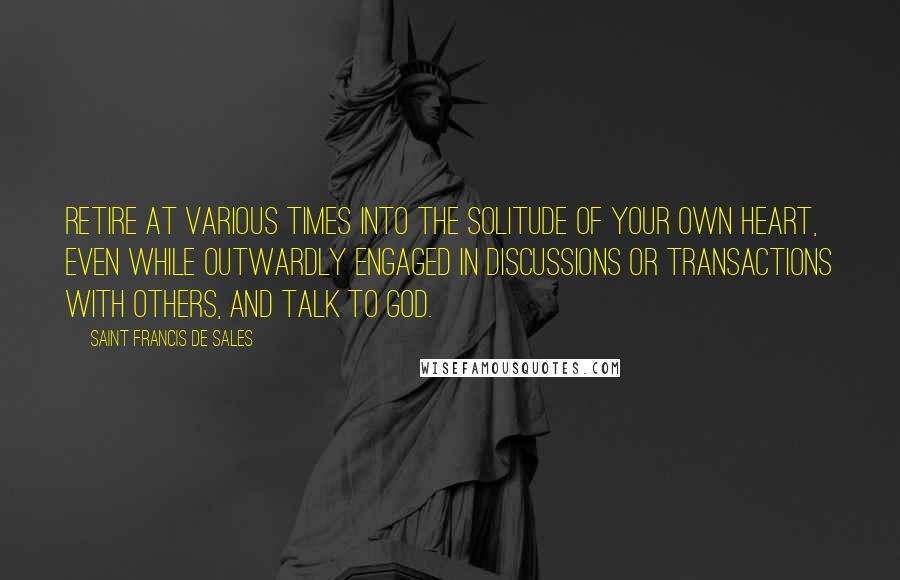 Saint Francis De Sales Quotes: Retire at various times into the solitude of your own heart, even while outwardly engaged in discussions or transactions with others, and talk to God.