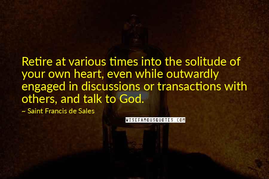 Saint Francis De Sales Quotes: Retire at various times into the solitude of your own heart, even while outwardly engaged in discussions or transactions with others, and talk to God.