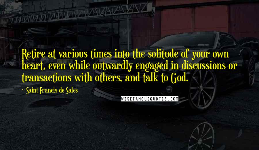 Saint Francis De Sales Quotes: Retire at various times into the solitude of your own heart, even while outwardly engaged in discussions or transactions with others, and talk to God.