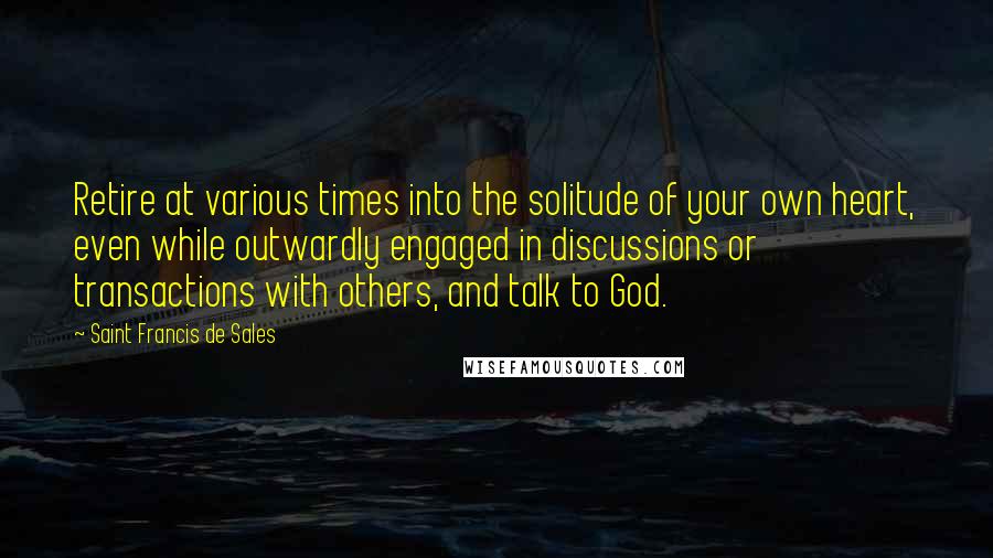 Saint Francis De Sales Quotes: Retire at various times into the solitude of your own heart, even while outwardly engaged in discussions or transactions with others, and talk to God.