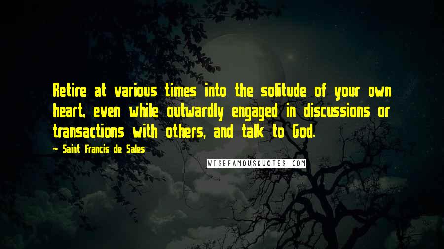 Saint Francis De Sales Quotes: Retire at various times into the solitude of your own heart, even while outwardly engaged in discussions or transactions with others, and talk to God.