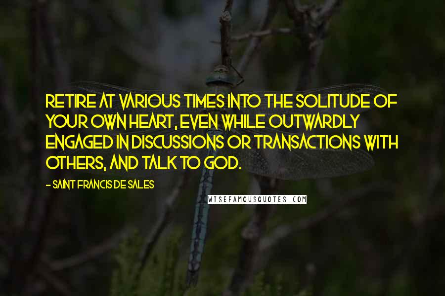 Saint Francis De Sales Quotes: Retire at various times into the solitude of your own heart, even while outwardly engaged in discussions or transactions with others, and talk to God.