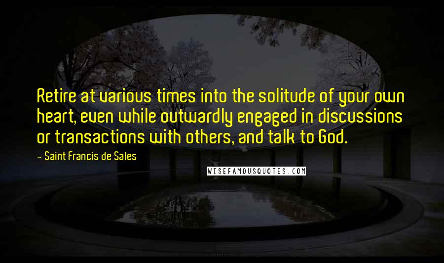 Saint Francis De Sales Quotes: Retire at various times into the solitude of your own heart, even while outwardly engaged in discussions or transactions with others, and talk to God.