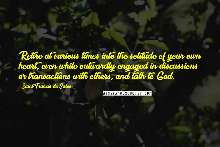 Saint Francis De Sales Quotes: Retire at various times into the solitude of your own heart, even while outwardly engaged in discussions or transactions with others, and talk to God.