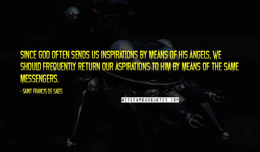 Saint Francis De Sales Quotes: Since God often sends us inspirations by means of His angels, we should frequently return our aspirations to him by means of the same messengers.