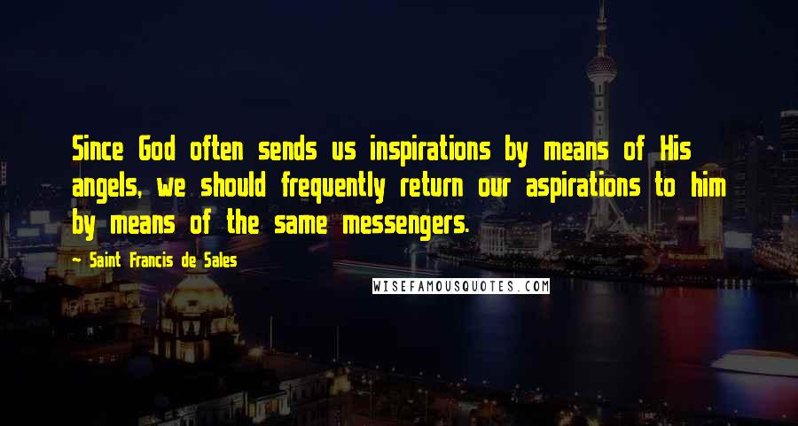 Saint Francis De Sales Quotes: Since God often sends us inspirations by means of His angels, we should frequently return our aspirations to him by means of the same messengers.