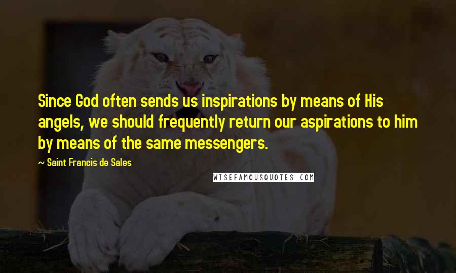 Saint Francis De Sales Quotes: Since God often sends us inspirations by means of His angels, we should frequently return our aspirations to him by means of the same messengers.