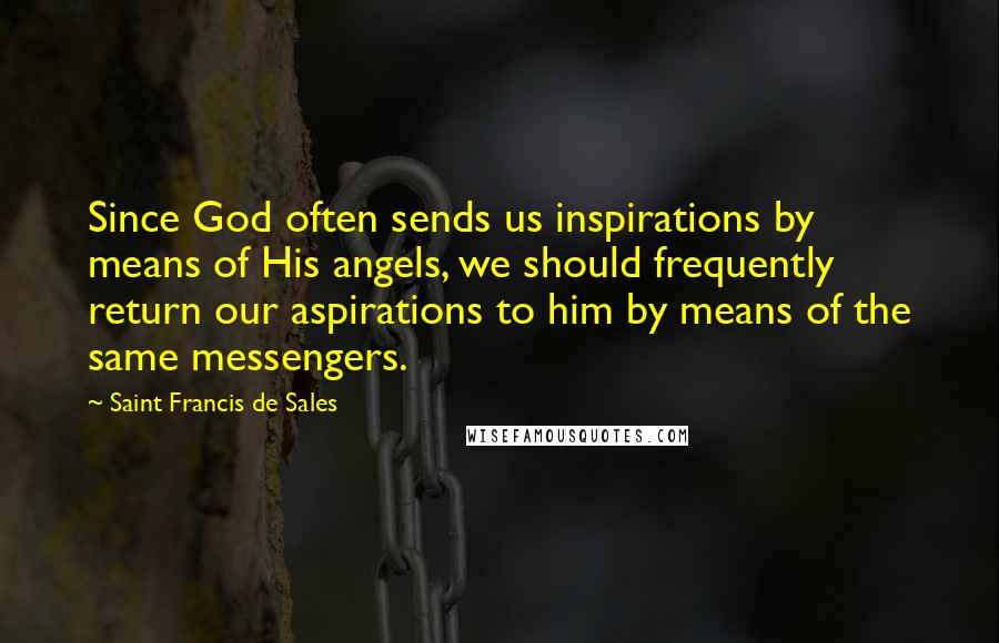 Saint Francis De Sales Quotes: Since God often sends us inspirations by means of His angels, we should frequently return our aspirations to him by means of the same messengers.