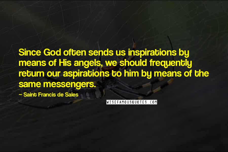 Saint Francis De Sales Quotes: Since God often sends us inspirations by means of His angels, we should frequently return our aspirations to him by means of the same messengers.