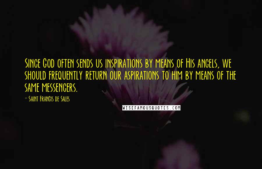 Saint Francis De Sales Quotes: Since God often sends us inspirations by means of His angels, we should frequently return our aspirations to him by means of the same messengers.