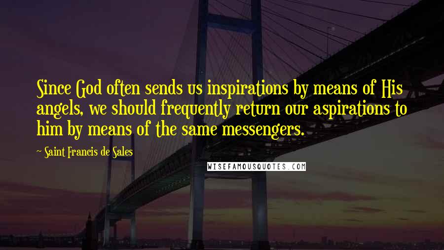 Saint Francis De Sales Quotes: Since God often sends us inspirations by means of His angels, we should frequently return our aspirations to him by means of the same messengers.