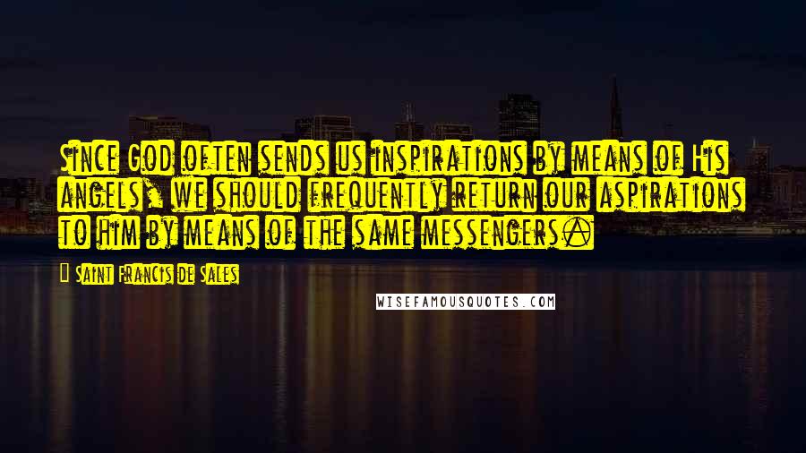 Saint Francis De Sales Quotes: Since God often sends us inspirations by means of His angels, we should frequently return our aspirations to him by means of the same messengers.