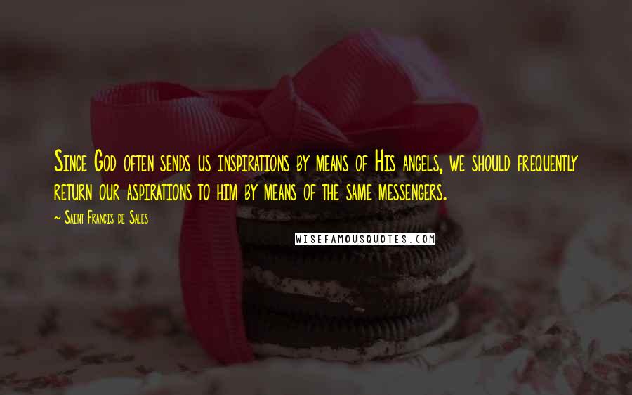 Saint Francis De Sales Quotes: Since God often sends us inspirations by means of His angels, we should frequently return our aspirations to him by means of the same messengers.