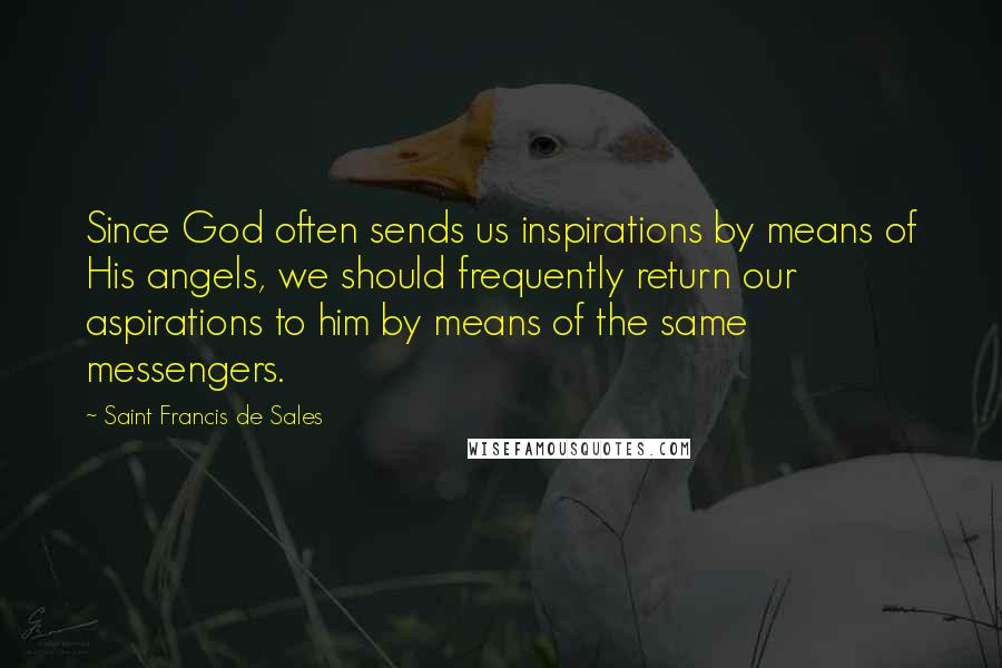 Saint Francis De Sales Quotes: Since God often sends us inspirations by means of His angels, we should frequently return our aspirations to him by means of the same messengers.