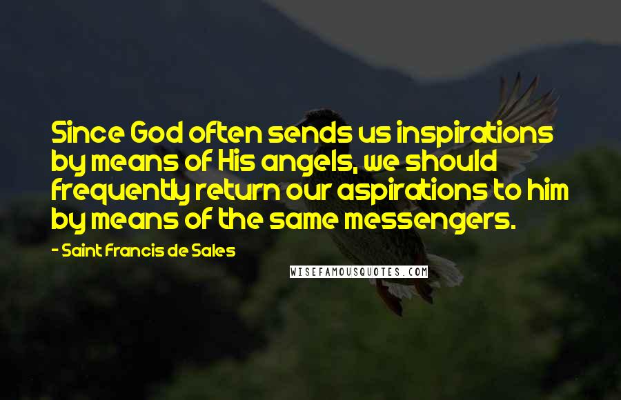 Saint Francis De Sales Quotes: Since God often sends us inspirations by means of His angels, we should frequently return our aspirations to him by means of the same messengers.