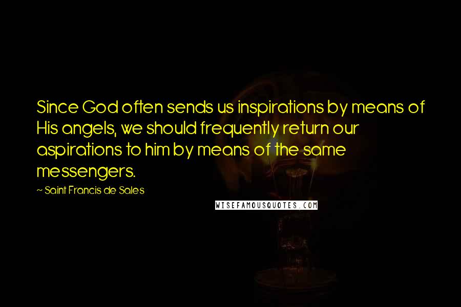 Saint Francis De Sales Quotes: Since God often sends us inspirations by means of His angels, we should frequently return our aspirations to him by means of the same messengers.