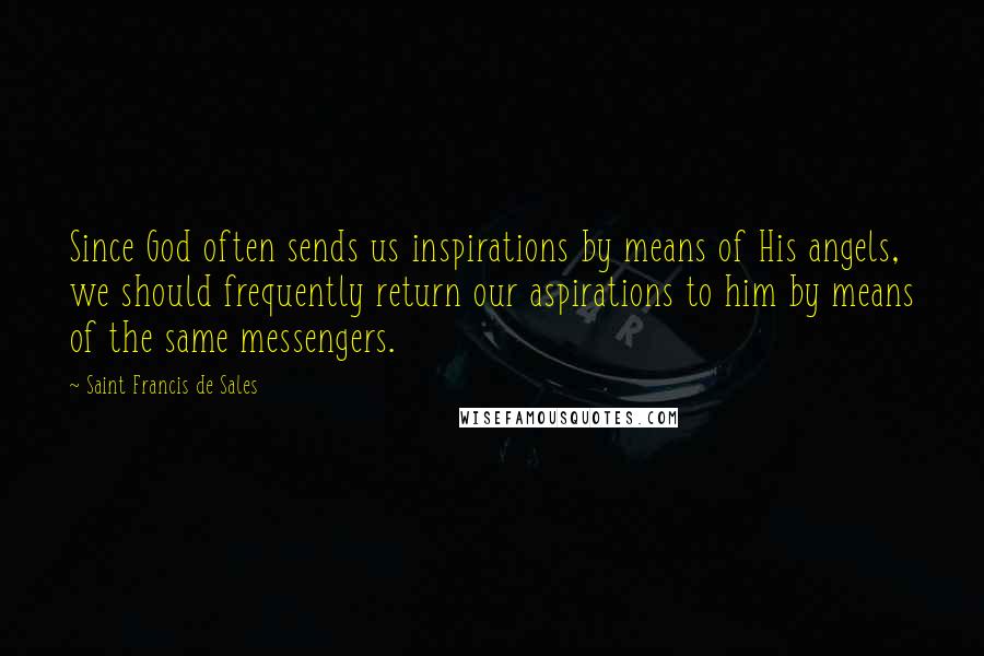 Saint Francis De Sales Quotes: Since God often sends us inspirations by means of His angels, we should frequently return our aspirations to him by means of the same messengers.