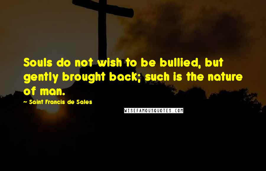 Saint Francis De Sales Quotes: Souls do not wish to be bullied, but gently brought back; such is the nature of man.