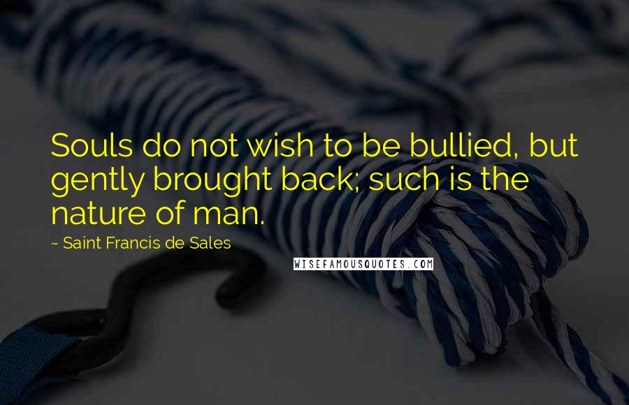 Saint Francis De Sales Quotes: Souls do not wish to be bullied, but gently brought back; such is the nature of man.