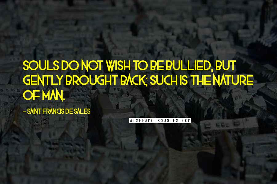 Saint Francis De Sales Quotes: Souls do not wish to be bullied, but gently brought back; such is the nature of man.