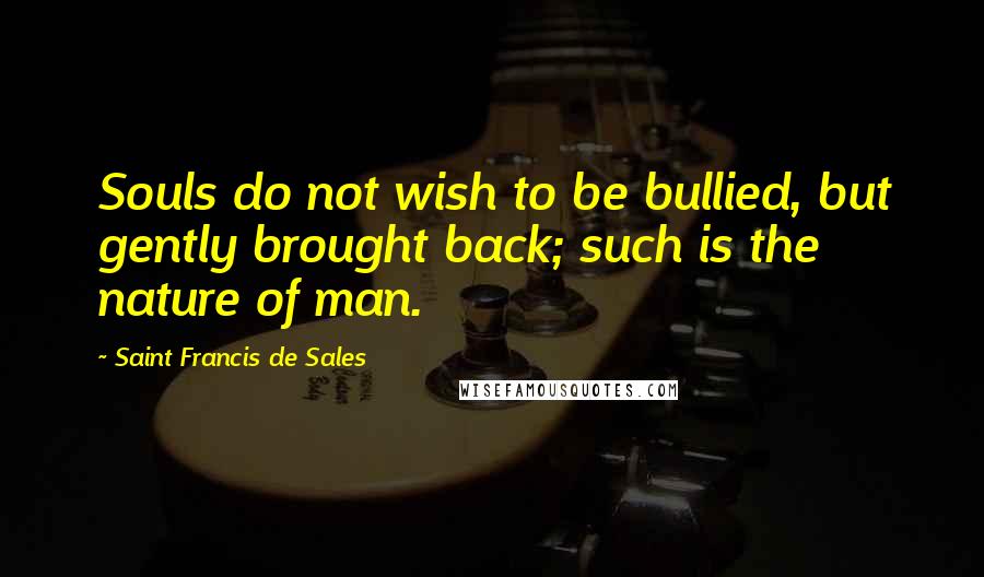 Saint Francis De Sales Quotes: Souls do not wish to be bullied, but gently brought back; such is the nature of man.