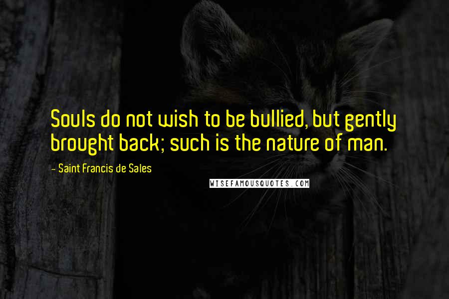 Saint Francis De Sales Quotes: Souls do not wish to be bullied, but gently brought back; such is the nature of man.