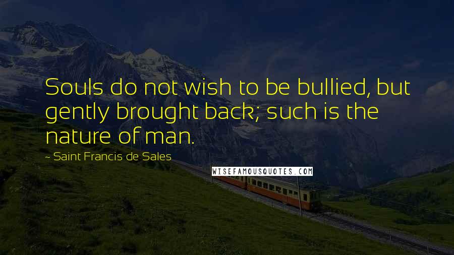 Saint Francis De Sales Quotes: Souls do not wish to be bullied, but gently brought back; such is the nature of man.