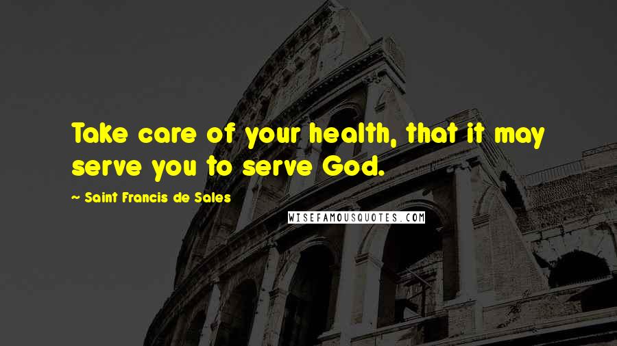 Saint Francis De Sales Quotes: Take care of your health, that it may serve you to serve God.