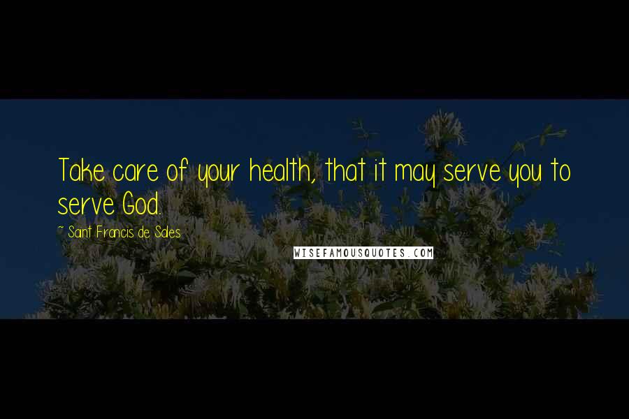 Saint Francis De Sales Quotes: Take care of your health, that it may serve you to serve God.