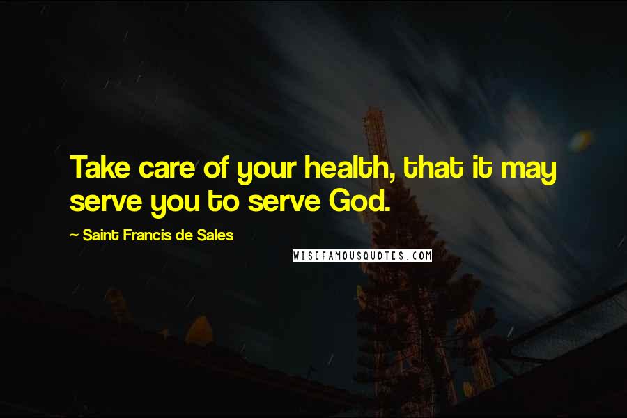 Saint Francis De Sales Quotes: Take care of your health, that it may serve you to serve God.