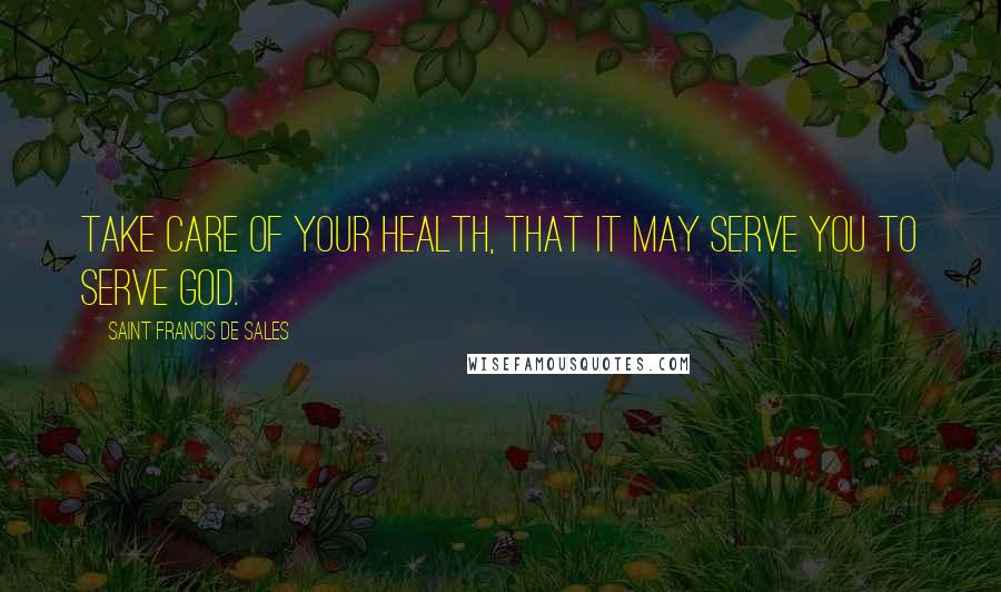 Saint Francis De Sales Quotes: Take care of your health, that it may serve you to serve God.