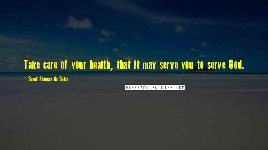 Saint Francis De Sales Quotes: Take care of your health, that it may serve you to serve God.