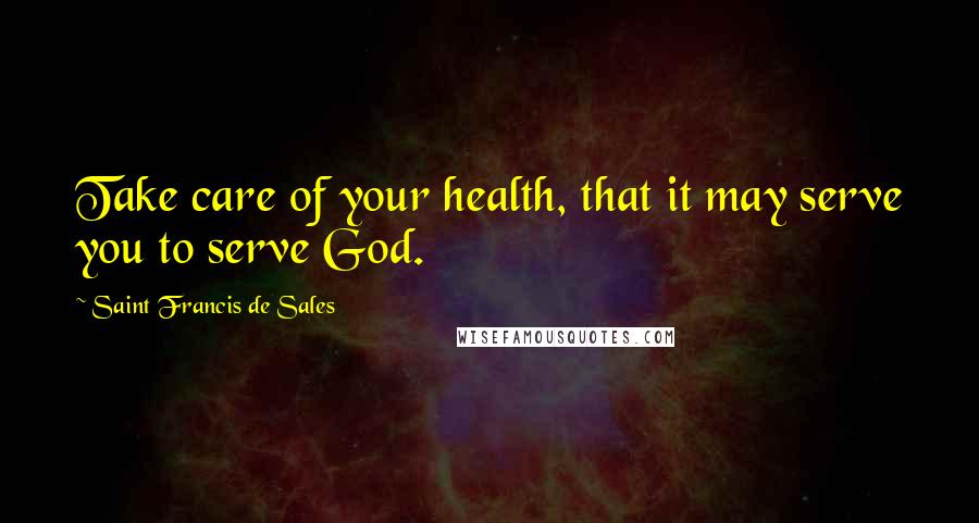 Saint Francis De Sales Quotes: Take care of your health, that it may serve you to serve God.