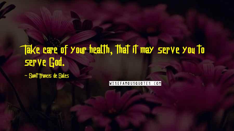 Saint Francis De Sales Quotes: Take care of your health, that it may serve you to serve God.