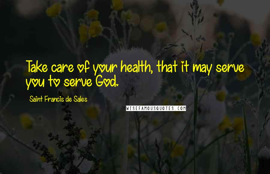 Saint Francis De Sales Quotes: Take care of your health, that it may serve you to serve God.