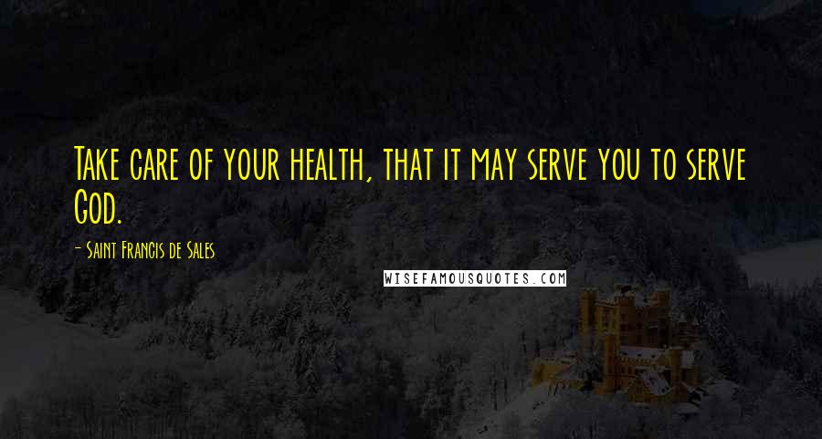 Saint Francis De Sales Quotes: Take care of your health, that it may serve you to serve God.