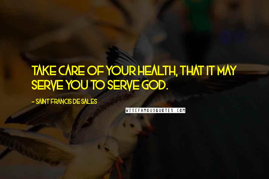 Saint Francis De Sales Quotes: Take care of your health, that it may serve you to serve God.