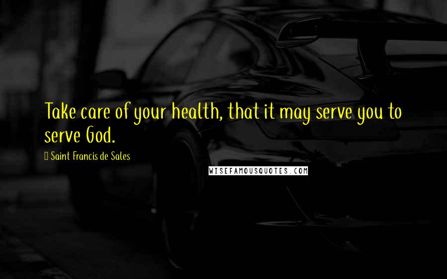 Saint Francis De Sales Quotes: Take care of your health, that it may serve you to serve God.