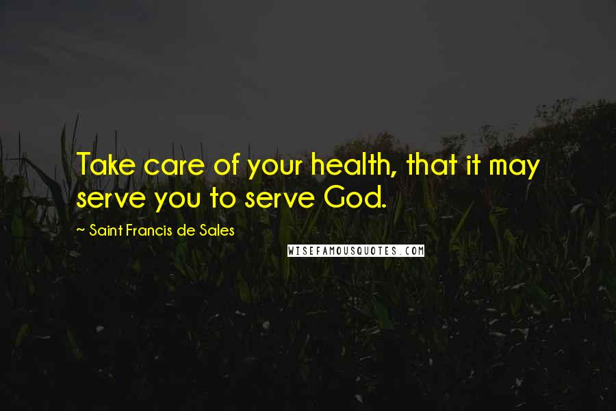 Saint Francis De Sales Quotes: Take care of your health, that it may serve you to serve God.