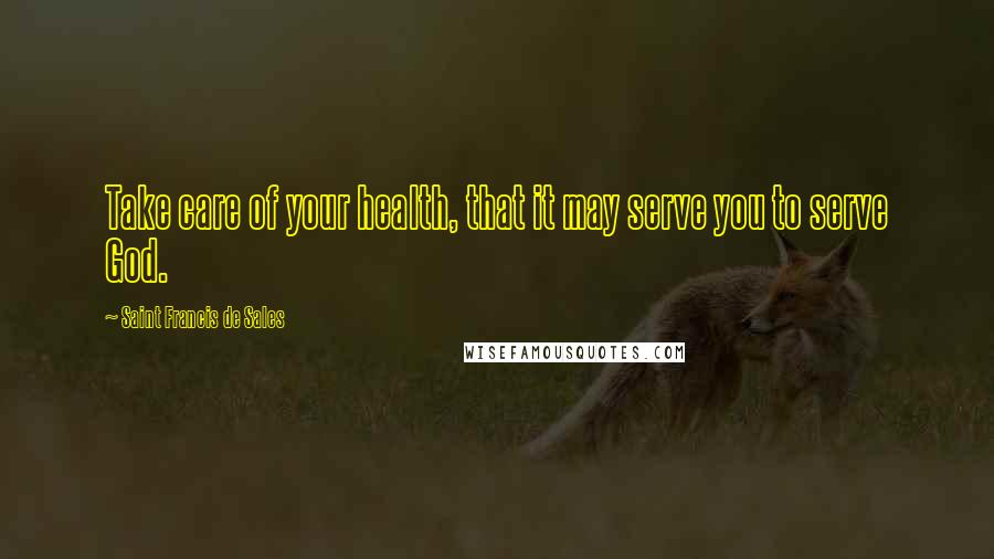 Saint Francis De Sales Quotes: Take care of your health, that it may serve you to serve God.