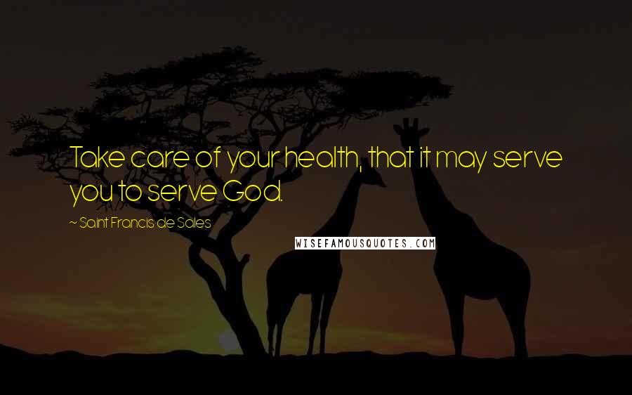 Saint Francis De Sales Quotes: Take care of your health, that it may serve you to serve God.