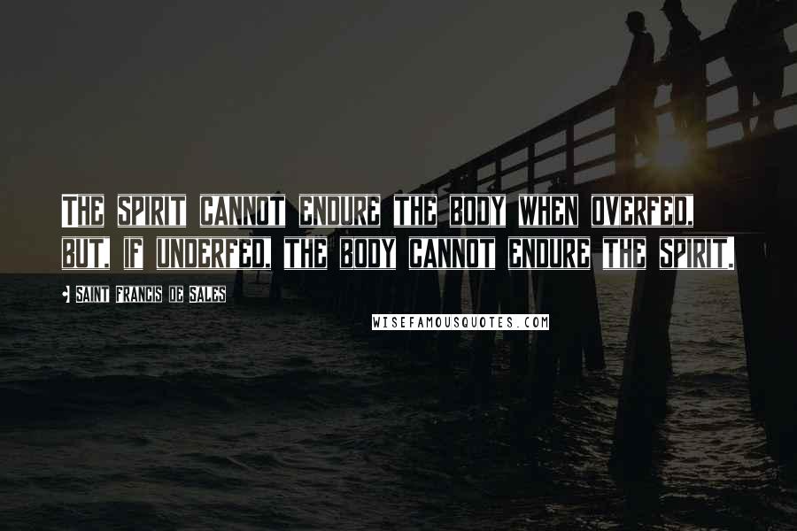 Saint Francis De Sales Quotes: The spirit cannot endure the body when overfed, but, if underfed, the body cannot endure the spirit.