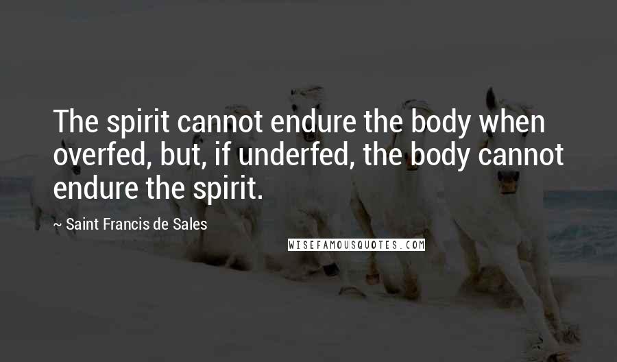 Saint Francis De Sales Quotes: The spirit cannot endure the body when overfed, but, if underfed, the body cannot endure the spirit.