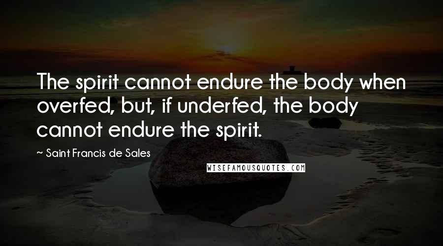 Saint Francis De Sales Quotes: The spirit cannot endure the body when overfed, but, if underfed, the body cannot endure the spirit.