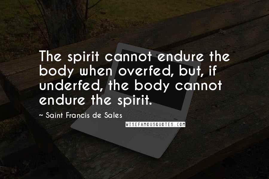 Saint Francis De Sales Quotes: The spirit cannot endure the body when overfed, but, if underfed, the body cannot endure the spirit.