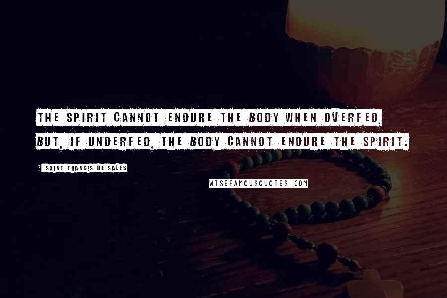 Saint Francis De Sales Quotes: The spirit cannot endure the body when overfed, but, if underfed, the body cannot endure the spirit.