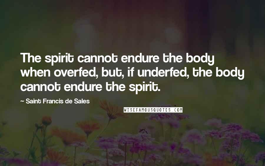 Saint Francis De Sales Quotes: The spirit cannot endure the body when overfed, but, if underfed, the body cannot endure the spirit.